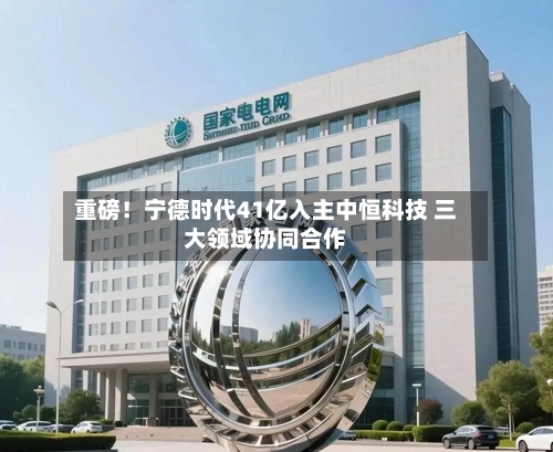 重磅！宁德时代41亿入主中恒科技 三大领域协同合作