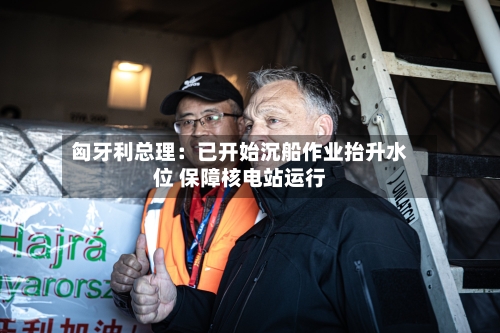 匈牙利总理:已开始沉船作业抬升水位 保障核电站运行-第2张图片