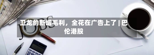 卫龙的新增毛利，全花在广告上了 | 巴伦港股-第2张图片