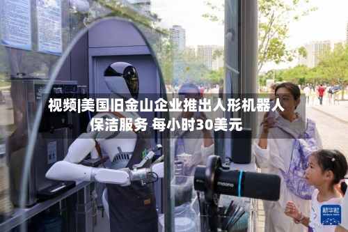 视频|美国旧金山企业推出人形机器人保洁服务 每小时30美元-第2张图片