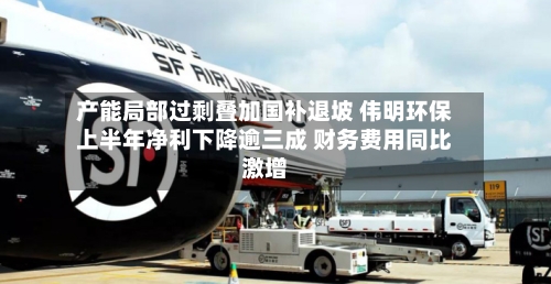 产能局部过剩叠加国补退坡 伟明环保上半年净利下降逾三成 财务费用同比激增