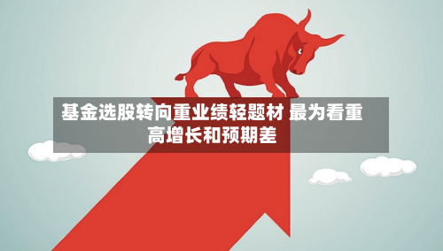 基金选股转向重业绩轻题材 最为看重高增长和预期差