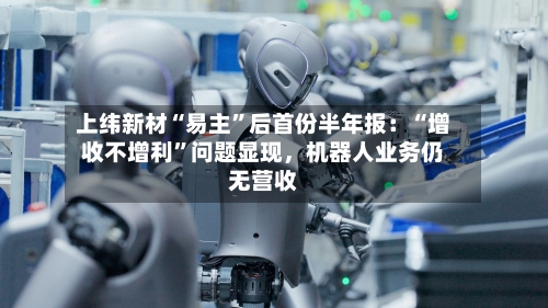 上纬新材“易主”后首份半年报：“增收不增利”问题显现，机器人业务仍无营收