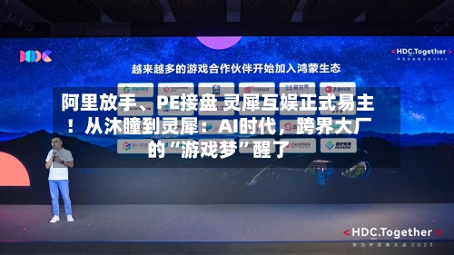 阿里放手、PE接盘 灵犀互娱正式易主！从沐瞳到灵犀：AI时代，跨界大厂的“游戏梦”醒了