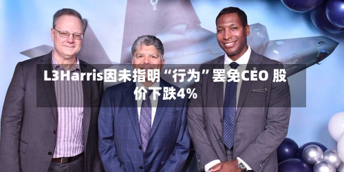 L3Harris因未指明“行为”罢免CEO 股价下跌4%-第1张图片
