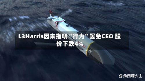 L3Harris因未指明“行为	”罢免CEO 股价下跌4%-第2张图片