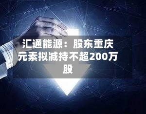 汇通能源：股东重庆元素拟减持不超200万股-第1张图片