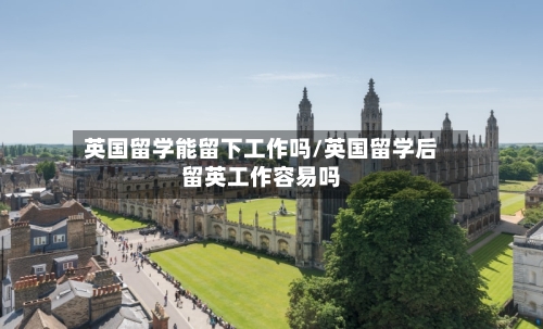 英国留学能留下工作吗/英国留学后留英工作容易吗