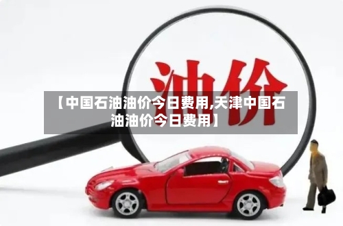 【中国石油油价今日费用,天津中国石油油价今日费用】-第3张图片
