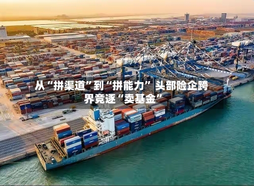 从“拼渠道	”到“拼能力” 头部险企跨界竞逐“卖基金”-第2张图片