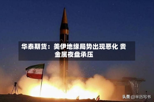 华泰期货:美伊地缘局势出现恶化 贵金属夜盘承压-第2张图片