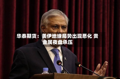 华泰期货:美伊地缘局势出现恶化 贵金属夜盘承压-第1张图片