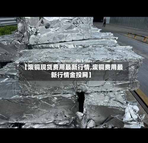 【废铜现货费用最新行情,废铜费用最新行情金投网】
