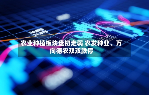 农业种植板块盘初走弱 农发种业、万向德农双双跌停-第2张图片