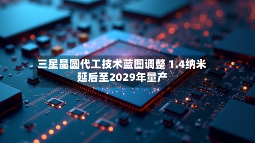 三星晶圆代工技术蓝图调整 1.4纳米延后至2029年量产