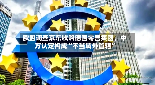 欧盟调查京东收购德国零售集团，中方认定构成“不当域外管辖”-第3张图片